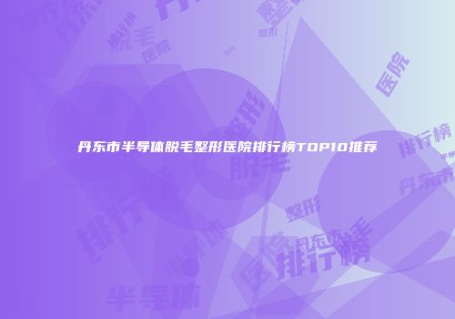 丹东市半导体脱毛整形医院排行榜TOP10推荐