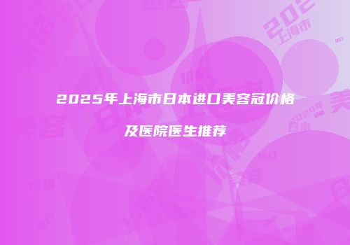 2025年上海市日本进口美容冠价格及医院医生推荐