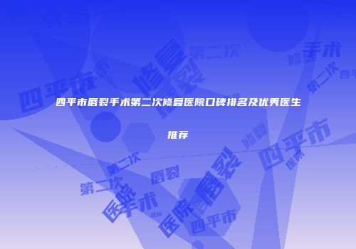 四平市唇裂手术第二次修复医院口碑排名及优秀医生推荐