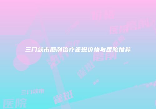 三门峡市磨削治疗雀斑价格与医院推荐