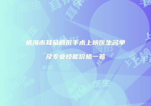威海市耳朵畸形手术上榜医生名单及专业技能价格一览
