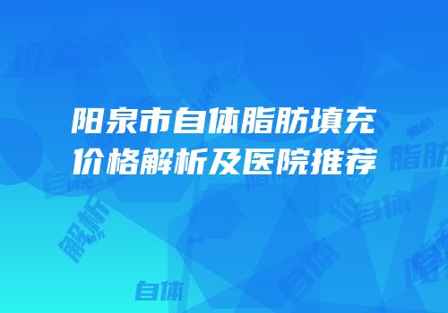 阳泉市自体脂肪填充价格解析及医院推荐
