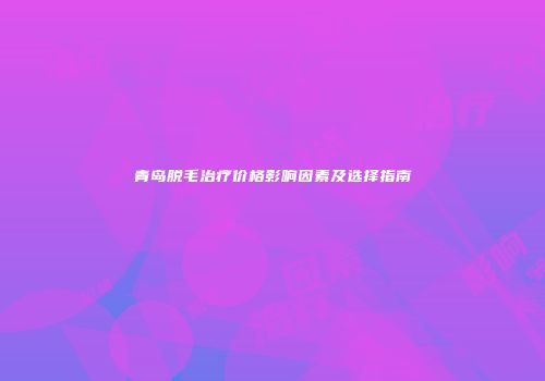 青岛脱毛治疗价格影响因素及选择指南