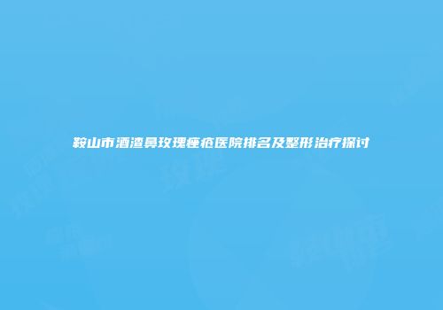 鞍山市酒渣鼻玫瑰痤疮医院排名及整形治疗探讨