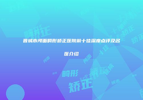 晋城市颅面畸形矫正医院前十佳深度点评及名医介绍