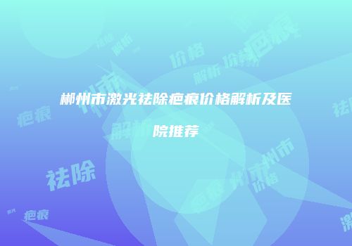郴州市激光祛除疤痕价格解析及医院推荐