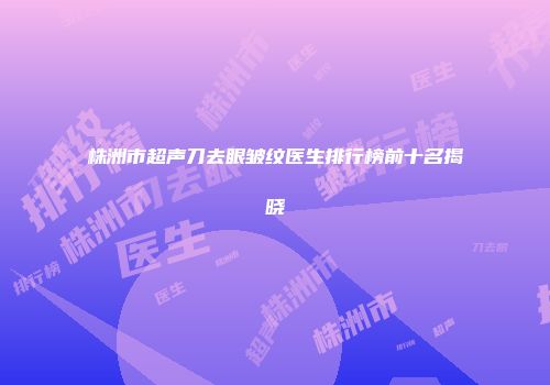 株洲市超声刀去眼皱纹医生排行榜前十名揭晓
