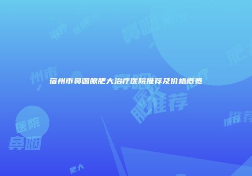 宿州市鼻咽腺肥大治疗医院推荐及价格概览
