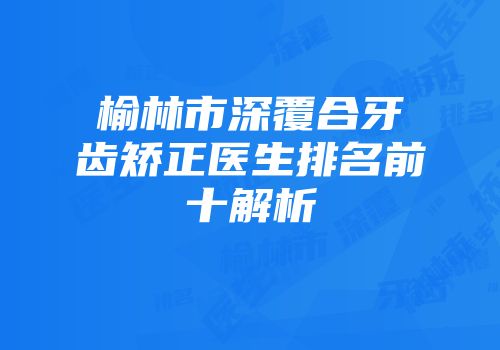 榆林市深覆合牙齿矫正医生排名前十解析