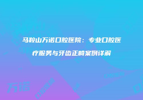 马鞍山万诺口腔医院：专业口腔医疗服务与牙齿正畸案例详解