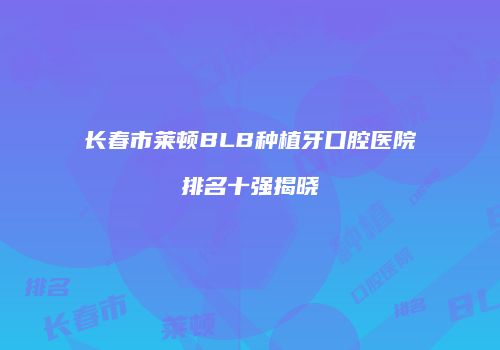 长春市莱顿BLB种植牙口腔医院排名十强揭晓