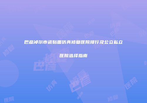 巴彦淖尔市瓷贴面仿真修复医院排行及公立私立医院选择指南