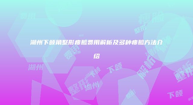 湖州下颌角整形瘦脸费用解析及多种瘦脸方法介绍