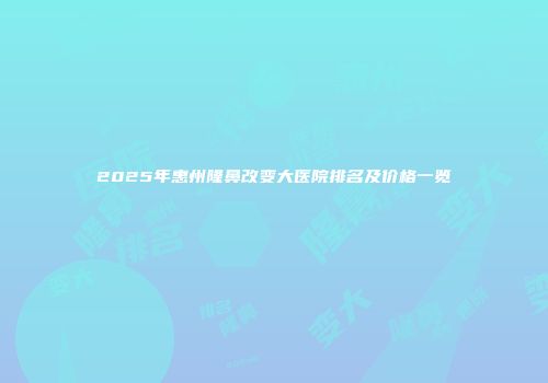 2025年惠州隆鼻改变大医院排名及价格一览