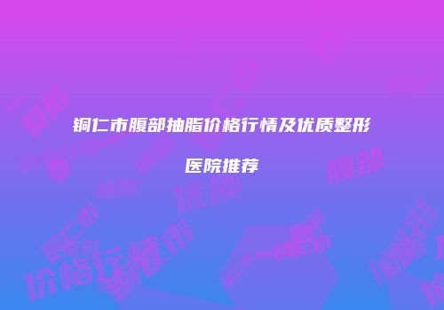 铜仁市腹部抽脂价格行情及优质整形医院推荐