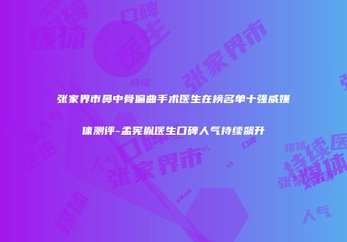 张家界市鼻中骨偏曲手术医生在榜名单十强威媒体测评-孟宪胤医生口碑人气持续飙升