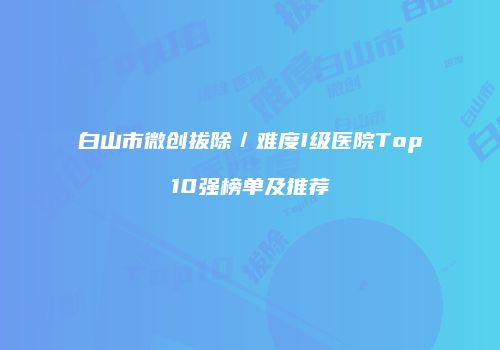 白山市微创拔除／难度I级医院Top10强榜单及推荐