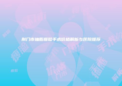 荆门市抽脂瘦脸手术价格解析与医院推荐