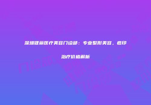 深圳健丽医疗美容门诊部：专业整形美容，痘印治疗价格解析