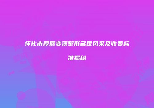 怀化市厚唇变薄整形名医风采及收费标准揭秘