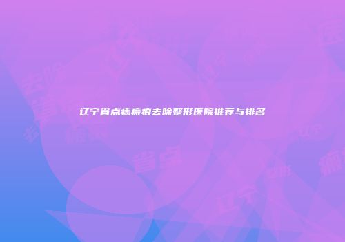 辽宁省点痣瘢痕去除整形医院推荐与排名