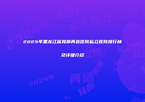 2025年黑龙江省耳廓再造医院私立医院排行榜及详细介绍