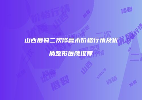 山西唇裂二次修复术价格行情及优质整形医院推荐