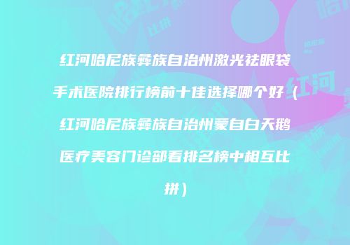 红河哈尼族彝族自治州激光祛眼袋手术医院排行榜前十佳选择哪个好（红河哈尼族彝族自治州蒙自白天鹅医疗美容门诊部看排名榜中相互比拼）