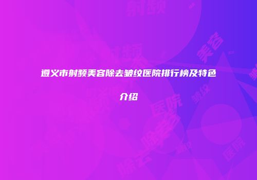 遵义市射频美容除去皱纹医院排行榜及特色介绍