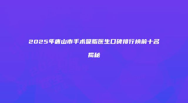 2025年唐山市手术吸脂医生口碑排行榜前十名揭秘