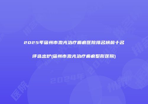2025年宿州市激光治疗瘢痕医院排名榜前十名评选出炉(宿州市激光治疗瘢痕整形医院)