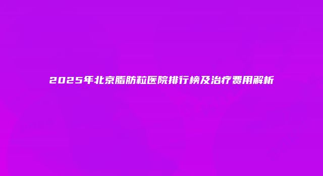2025年北京脂肪粒医院排行榜及治疗费用解析