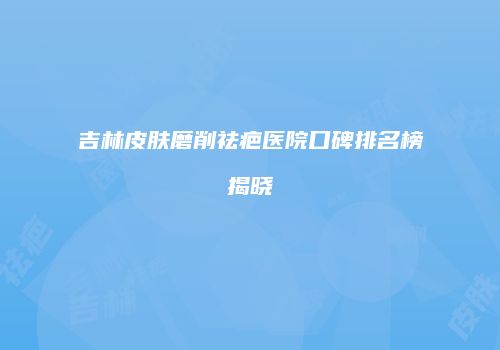 吉林皮肤磨削祛疤医院口碑排名榜揭晓