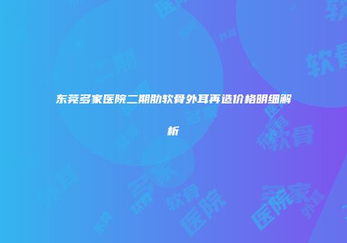 东莞多家医院二期肋软骨外耳再造价格明细解析