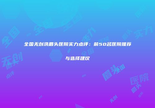 全国无创洗眉头医院实力点评：前50名医院推荐与选择建议