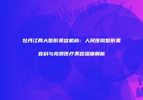 牡丹江两大整形美容机构：人民医院整形美容科与亮颜医疗美容深度解析