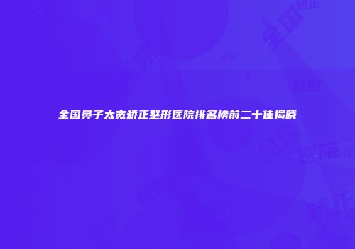 全国鼻子太宽矫正整形医院排名榜前二十佳揭晓