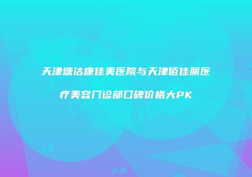 天津塘沽康佳美医院与天津佰佳丽医疗美容门诊部口碑价格大PK