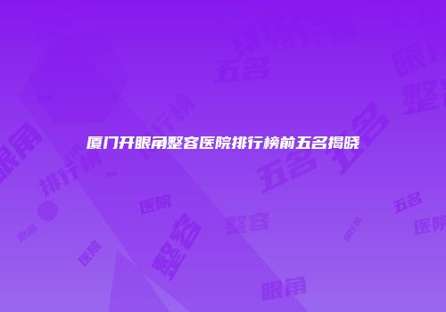 厦门开眼角整容医院排行榜前五名揭晓