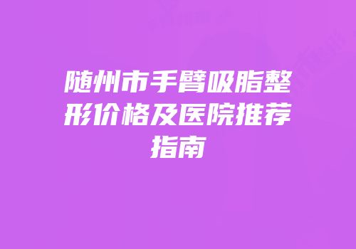 随州市手臂吸脂整形价格及医院推荐指南