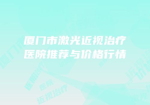 厦门市激光近视治疗医院推荐与价格行情