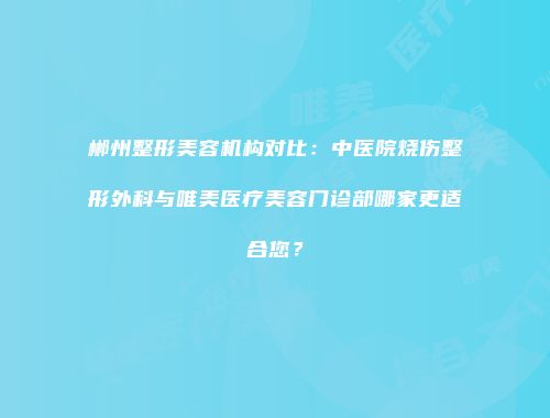 郴州整形美容机构对比：中医院烧伤整形外科与唯美医疗美容门诊部哪家更适合您？