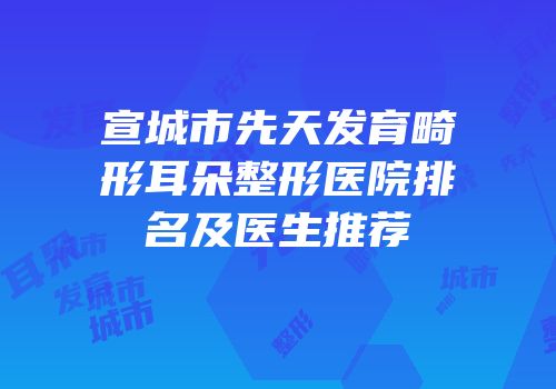 宣城市先天发育畸形耳朵整形医院排名及医生推荐