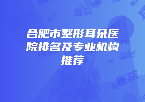 合肥市整形耳朵医院排名及专业机构推荐