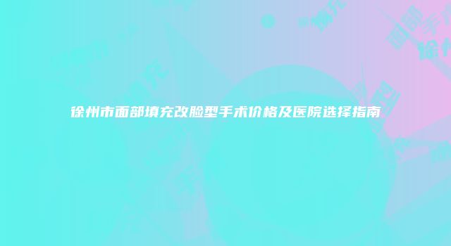 徐州市面部填充改脸型手术价格及医院选择指南