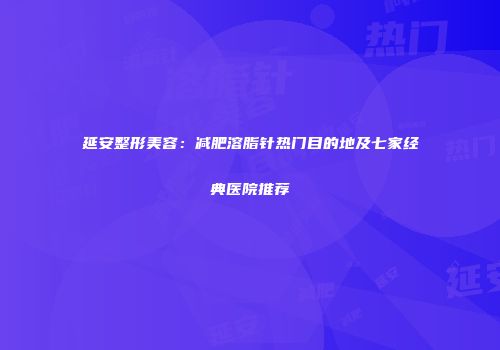 延安整形美容：减肥溶脂针热门目的地及七家经典医院推荐