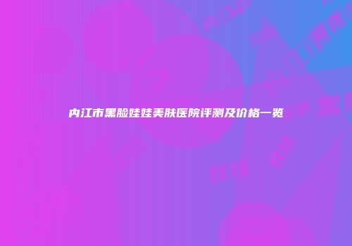 内江市黑脸娃娃美肤医院评测及价格一览