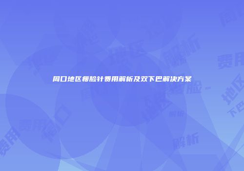 周口地区瘦脸针费用解析及双下巴解决方案