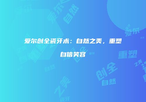 爱尔创全瓷牙术：自然之美，重塑自信笑容