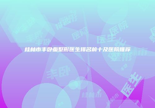 桂林市丰卧蚕整形医生排名前十及医院推荐